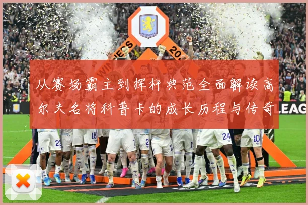 从赛场霸主到挥杆典范全面解读高尔夫名将科普卡的成长历程与传奇成就解析：最新赛事动态与深度分析