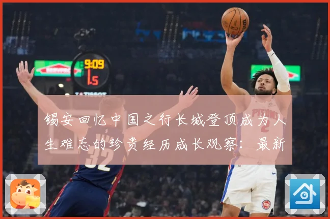 锡安回忆中国之行长城登顶成为人生难忘的珍贵经历成长观察：最新赛事动态与深度分析