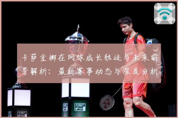 卡萨金娜在网球成长轨迹与未来前景解析：最新赛事动态与深度分析