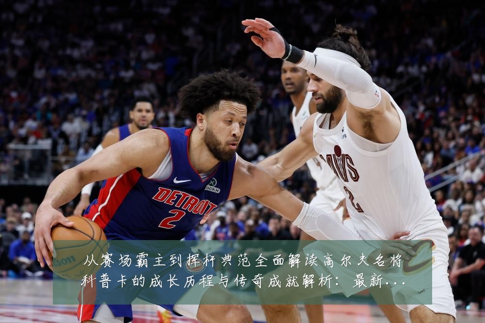 从赛场霸主到挥杆典范全面解读高尔夫名将科普卡的成长历程与传奇成就解析:最新赛事动态与深度分析